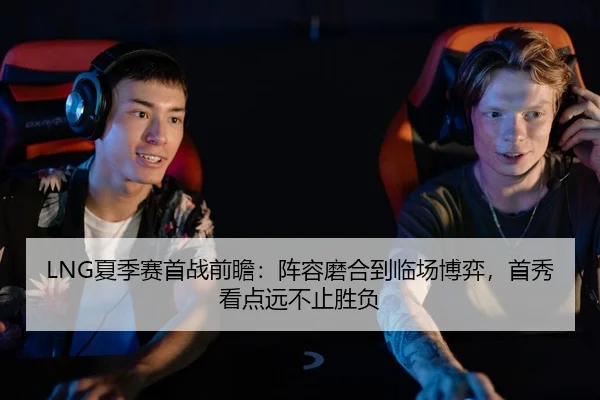 LNG夏季赛首战前瞻：阵容磨合到临场博弈，首秀看点远不止胜负